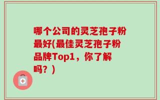 哪个公司的灵芝孢子粉最好(最佳灵芝孢子粉品牌Top1，你了解吗？)