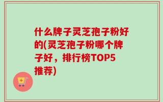 什么牌子灵芝孢子粉好的(灵芝孢子粉哪个牌子好，排行榜TOP5推荐)