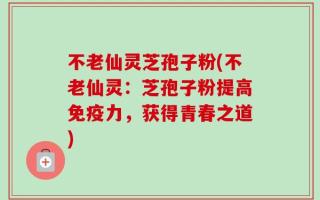 不老仙灵芝孢子粉(不老仙灵：芝孢子粉提高免疫力，获得青春之道)