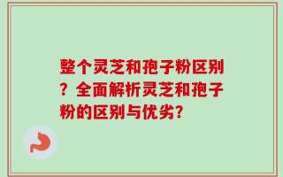 整个灵芝和孢子粉区别？全面解析灵芝和孢子粉的区别与优劣？