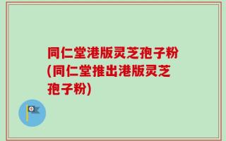 同仁堂港版灵芝孢子粉(同仁堂推出港版灵芝孢子粉)