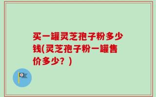 买一罐灵芝孢子粉多少钱(灵芝孢子粉一罐售价多少？)