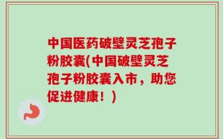 中国医药破壁灵芝孢子粉胶囊(中国破壁灵芝孢子粉胶囊入市，助您促进健康！)