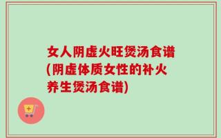 女人阴虚火旺煲汤食谱(阴虚体质女性的补火养生煲汤食谱)