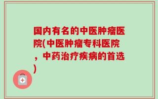 国内有名的中医肿瘤医院(中医肿瘤专科医院，中药治疗疾病的首选)