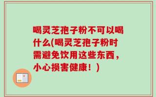 喝灵芝孢子粉不可以喝什么(喝灵芝孢子粉时需避免饮用这些东西，小心损害健康！)