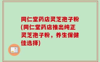 同仁堂药店灵芝孢子粉(同仁堂药店推出纯正灵芝孢子粉，养生保健佳选择)