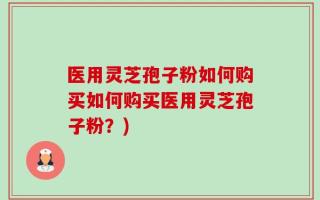 医用灵芝孢子粉如何购买如何购买医用灵芝孢子粉？)