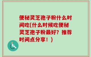 便秘灵芝孢子粉什么时间吃(什么时候吃便秘灵芝孢子粉最好？推荐时间点分享！)