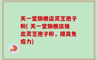 天一堂旗舰店灵芝孢子粉( 天一堂旗舰店推出灵芝孢子粉，提高免疫力)