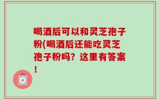 喝酒后可以和灵芝孢子粉(喝酒后还能吃灵芝孢子粉吗？这里有答案！