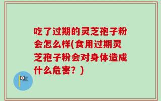 吃了过期的灵芝孢子粉会怎么样(食用过期灵芝孢子粉会对身体造成什么危害？)