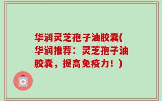 华润灵芝孢子油胶囊(华润推荐：灵芝孢子油胶囊，提高免疫力！)