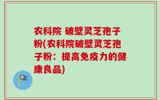 农科院 破壁灵芝孢子粉(农科院破壁灵芝孢子粉：提高免疫力的健康良品)