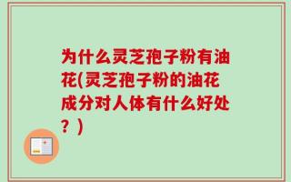 为什么灵芝孢子粉有油花(灵芝孢子粉的油花成分对人体有什么好处？)