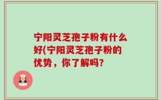宁阳灵芝孢子粉有什么好(宁阳灵芝孢子粉的优势，你了解吗？