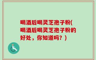 喝酒后喝灵芝孢子粉(喝酒后喝灵芝孢子粉的好处，你知道吗？)