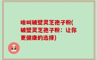 啥叫破壁灵芝孢子粉(破壁灵芝孢子粉：让你更健康的选择)