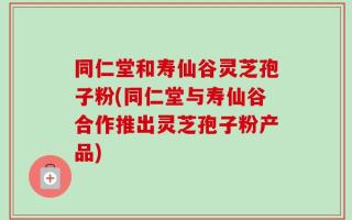 同仁堂和寿仙谷灵芝孢子粉(同仁堂与寿仙谷合作推出灵芝孢子粉产品)