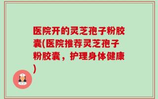 医院开的灵芝孢子粉胶囊(医院推荐灵芝孢子粉胶囊，护理身体健康)
