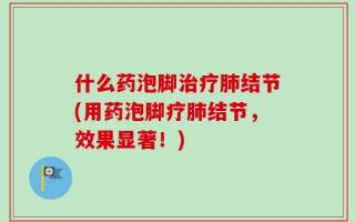 什么药泡脚治疗肺结节(用药泡脚疗肺结节，效果显著！)