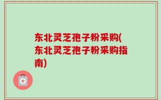 东北灵芝孢子粉采购(东北灵芝孢子粉采购指南)