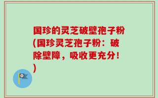 国珍的灵芝破壁孢子粉(国珍灵芝孢子粉：破除壁障，吸收更充分！)