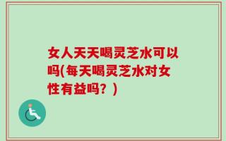 女人天天喝灵芝水可以吗(每天喝灵芝水对女性有益吗？)