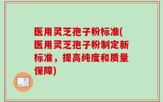 医用灵芝孢子粉标准(医用灵芝孢子粉制定新标准，提高纯度和质量保障)
