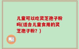儿童可以吃灵芝孢子粉吗(适合儿童食用的灵芝孢子粉？)