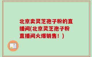 北京卖灵芝孢子粉的直播间(北京灵芝孢子粉直播间火爆销售！)