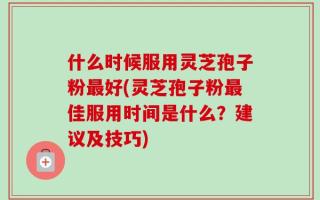 什么时候服用灵芝孢子粉最好(灵芝孢子粉最佳服用时间是什么？建议及技巧)