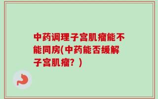 中药调理子宫肌瘤能不能同房(中药能否缓解子宫肌瘤？)