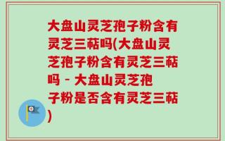 大盘山灵芝孢子粉含有灵芝三萜吗(大盘山灵芝孢子粉含有灵芝三萜吗 - 大盘山灵芝孢子粉是否含有灵芝三萜)