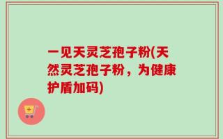 一见天灵芝孢子粉(天然灵芝孢子粉，为健康护盾加码)
