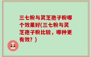 三七粉与灵芝孢子粉哪个效果好(三七粉与灵芝孢子粉比较，哪种更有效？)
