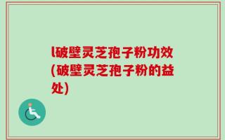 l破壁灵芝孢子粉功效(破壁灵芝孢子粉的益处)