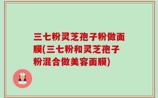 三七粉灵芝孢子粉做面膜(三七粉和灵芝孢子粉混合做美容面膜)
