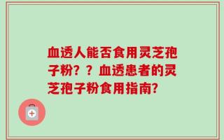 血透人能否食用灵芝孢子粉？？血透患者的灵芝孢子粉食用指南？