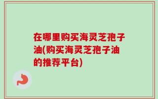 在哪里购买海灵芝孢子油(购买海灵芝孢子油的推荐平台)