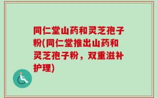 同仁堂山药和灵芝孢子粉(同仁堂推出山药和灵芝孢子粉，双重滋补护理)