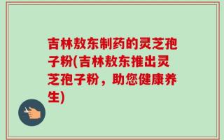 吉林敖东制药的灵芝孢子粉(吉林敖东推出灵芝孢子粉，助您健康养生)