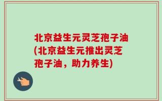 北京益生元灵芝孢子油(北京益生元推出灵芝孢子油，助力养生)