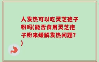 人发热可以吃灵芝孢子粉吗(能否食用灵芝孢子粉来缓解发热问题？)