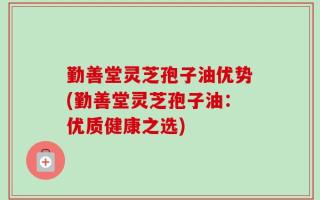 勤善堂灵芝孢子油优势(勤善堂灵芝孢子油：优质健康之选)