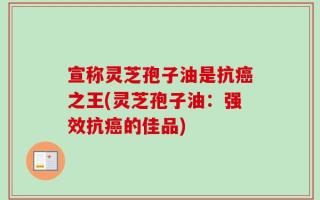 宣称灵芝孢子油是抗癌之王(灵芝孢子油：强效抗癌的佳品)