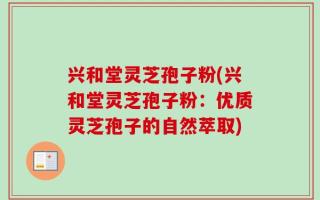 兴和堂灵芝孢子粉(兴和堂灵芝孢子粉：优质灵芝孢子的自然萃取)