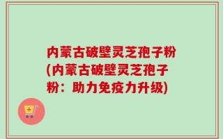 内蒙古破壁灵芝孢子粉(内蒙古破壁灵芝孢子粉：助力免疫力升级)