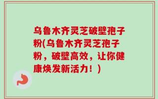 乌鲁木齐灵芝破壁孢子粉(乌鲁木齐灵芝孢子粉，破壁高效，让你健康焕发新活力！)
