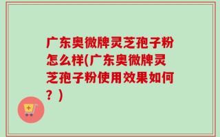 广东奥微牌灵芝孢子粉怎么样(广东奥微牌灵芝孢子粉使用效果如何？)